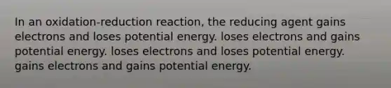 In an oxidation-reduction reaction, the reducing agent gains electrons and loses potential energy. loses electrons and gains potential energy. loses electrons and loses potential energy. gains electrons and gains potential energy.