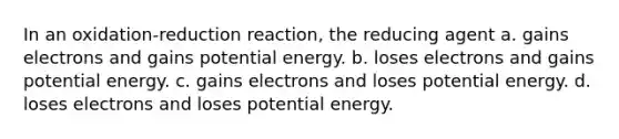 In an oxidation-reduction reaction, the reducing agent a. gains electrons and gains potential energy. b. loses electrons and gains potential energy. c. gains electrons and loses potential energy. d. loses electrons and loses potential energy.