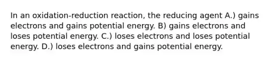 In an oxidation-reduction reaction, the reducing agent A.) gains electrons and gains potential energy. B) gains electrons and loses potential energy. C.) loses electrons and loses potential energy. D.) loses electrons and gains potential energy.