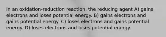 In an oxidation-reduction reaction, the reducing agent A) gains electrons and loses potential energy. B) gains electrons and gains potential energy. C) loses electrons and gains potential energy. D) loses electrons and loses potential energy.