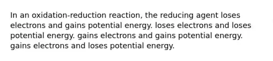 In an oxidation-reduction reaction, the reducing agent loses electrons and gains potential energy. loses electrons and loses potential energy. gains electrons and gains potential energy. gains electrons and loses potential energy.