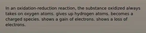 In an oxidation-reduction reaction, the substance oxidized always takes on oxygen atoms. gives up hydrogen atoms. becomes a charged species. shows a gain of electrons. shows a loss of electrons.