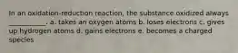 In an oxidation-reduction reaction, the substance oxidized always ___________. a. takes an oxygen atoms b. loses electrons c. gives up hydrogen atoms d. gains electrons e. becomes a charged species