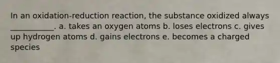 In an oxidation-reduction reaction, the substance oxidized always ___________. a. takes an oxygen atoms b. loses electrons c. gives up hydrogen atoms d. gains electrons e. becomes a charged species