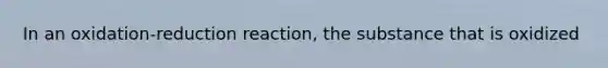 In an oxidation-reduction reaction, the substance that is oxidized