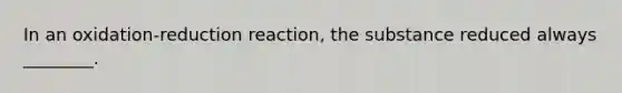 In an oxidation-reduction reaction, the substance reduced always ________.