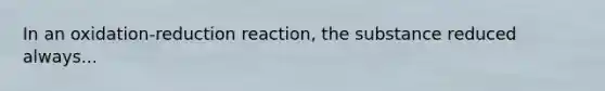 In an oxidation-reduction reaction, the substance reduced always...