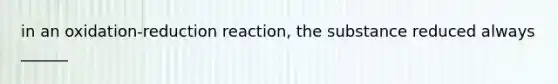 in an oxidation-reduction reaction, the substance reduced always ______