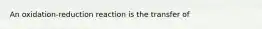 An oxidation-reduction reaction is the transfer of