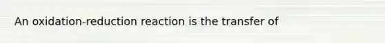 An oxidation-reduction reaction is the transfer of