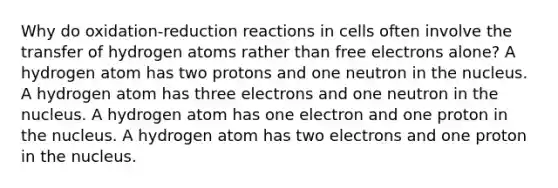 Why do oxidation-reduction reactions in cells often involve the transfer of hydrogen atoms rather than free electrons alone? A hydrogen atom has two protons and one neutron in the nucleus. A hydrogen atom has three electrons and one neutron in the nucleus. A hydrogen atom has one electron and one proton in the nucleus. A hydrogen atom has two electrons and one proton in the nucleus.