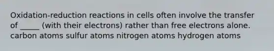 Oxidation-reduction reactions in cells often involve the transfer of _____ (with their electrons) rather than free electrons alone. carbon atoms sulfur atoms nitrogen atoms hydrogen atoms