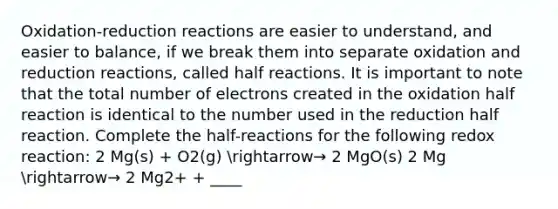 Oxidation-reduction reactions are easier to understand, and easier to balance, if we break them into separate oxidation and reduction reactions, called half reactions. It is important to note that the total number of electrons created in the oxidation half reaction is identical to the number used in the reduction half reaction. Complete the half-reactions for the following redox reaction: 2 Mg(s) + O2(g) arrow→ 2 MgO(s) 2 Mg arrow→ 2 Mg2+ + ____