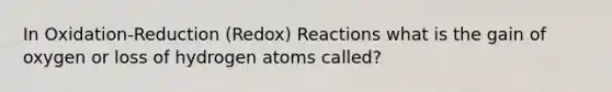 In Oxidation-Reduction (Redox) Reactions what is the gain of oxygen or loss of hydrogen atoms called?