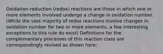 Oxidation-reduction (redox) reactions are those in which one or more elements involved undergo a change in oxidation number. (While the vast majority of redox reactions involve changes in oxidation number for two or more elements, a few interesting exceptions to this rule do exist) Definitions for the complementary processes of this reaction class are correspondingly revised as shown here: