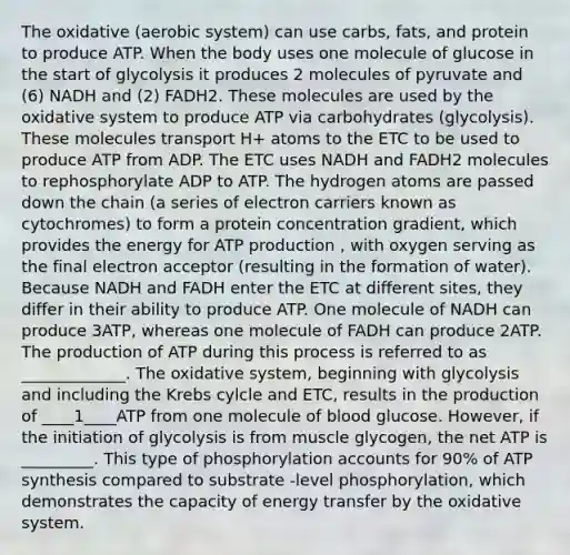 The oxidative (aerobic system) can use carbs, fats, and protein to produce ATP. When the body uses one molecule of glucose in the start of glycolysis it produces 2 molecules of pyruvate and (6) NADH and (2) FADH2. These molecules are used by the oxidative system to produce ATP via carbohydrates (glycolysis). These molecules transport H+ atoms to the ETC to be used to produce ATP from ADP. The ETC uses NADH and FADH2 molecules to rephosphorylate ADP to ATP. The hydrogen atoms are passed down the chain (a series of electron carriers known as cytochromes) to form a protein concentration gradient, which provides the energy for ATP production , with oxygen serving as the final electron acceptor (resulting in the formation of water). Because NADH and FADH enter the ETC at different sites, they differ in their ability to produce ATP. One molecule of NADH can produce 3ATP, whereas one molecule of FADH can produce 2ATP. The production of ATP during this process is referred to as _____________. The oxidative system, beginning with glycolysis and including the Krebs cylcle and ETC, results in the production of ____1____ATP from one molecule of blood glucose. However, if the initiation of glycolysis is from muscle glycogen, the net ATP is _________. This type of phosphorylation accounts for 90% of ATP synthesis compared to substrate -level phosphorylation, which demonstrates the capacity of energy transfer by the oxidative system.