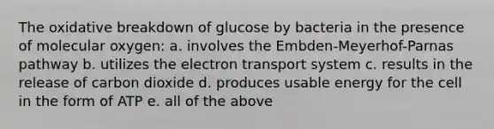 The oxidative breakdown of glucose by bacteria in the presence of molecular oxygen: a. involves the Embden-Meyerhof-Parnas pathway b. utilizes the electron transport system c. results in the release of carbon dioxide d. produces usable energy for the cell in the form of ATP e. all of the above