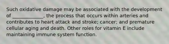 Such oxidative damage may be associated with the development of _____________, the process that occurs within arteries and contributes to heart attack and stroke; cancer; and premature cellular aging and death. Other roles for vitamin E include maintaining immune system function.