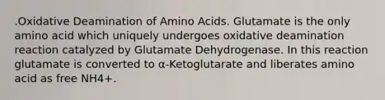 .Oxidative Deamination of <a href='https://www.questionai.com/knowledge/k9gb720LCl-amino-acids' class='anchor-knowledge'>amino acids</a>. Glutamate is the only amino acid which uniquely undergoes oxidative deamination reaction catalyzed by Glutamate Dehydrogenase. In this reaction glutamate is converted to α-Ketoglutarate and liberates amino acid as free NH4+.