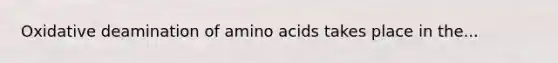 Oxidative deamination of amino acids takes place in the...