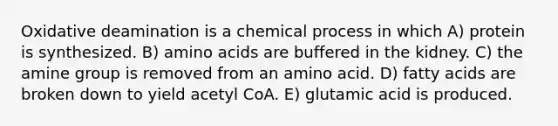 Oxidative deamination is a chemical process in which A) protein is synthesized. B) amino acids are buffered in the kidney. C) the amine group is removed from an amino acid. D) fatty acids are broken down to yield acetyl CoA. E) glutamic acid is produced.