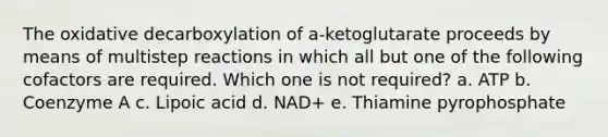 The oxidative decarboxylation of a-ketoglutarate proceeds by means of multistep reactions in which all but one of the following cofactors are required. Which one is not required? a. ATP b. Coenzyme A c. Lipoic acid d. NAD+ e. Thiamine pyrophosphate