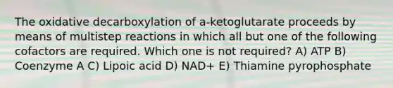 The oxidative decarboxylation of a-ketoglutarate proceeds by means of multistep reactions in which all but one of the following cofactors are required. Which one is not required? A) ATP B) Coenzyme A C) Lipoic acid D) NAD+ E) Thiamine pyrophosphate