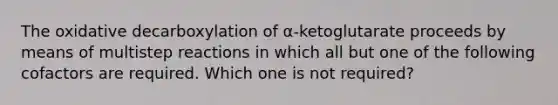 The oxidative decarboxylation of α-ketoglutarate proceeds by means of multistep reactions in which all but one of the following cofactors are required. Which one is not required?