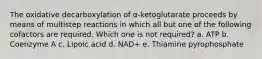 The oxidative decarboxylation of α-ketoglutarate proceeds by means of multistep reactions in which all but one of the following cofactors are required. Which one is not required? a. ATP b. Coenzyme A c. Lipoic acid d. NAD+ e. Thiamine pyrophosphate