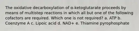 The oxidative decarboxylation of α-ketoglutarate proceeds by means of multistep reactions in which all but one of the following cofactors are required. Which one is not required? a. ATP b. Coenzyme A c. Lipoic acid d. NAD+ e. Thiamine pyrophosphate