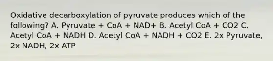 Oxidative decarboxylation of pyruvate produces which of the following? A. Pyruvate + CoA + NAD+ B. Acetyl CoA + CO2 C. Acetyl CoA + NADH D. Acetyl CoA + NADH + CO2 E. 2x Pyruvate, 2x NADH, 2x ATP