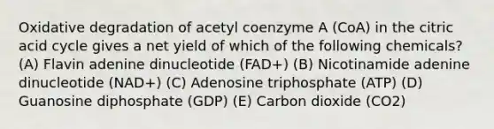 Oxidative degradation of acetyl coenzyme A (CoA) in the citric acid cycle gives a net yield of which of the following chemicals? (A) Flavin adenine dinucleotide (FAD+) (B) Nicotinamide adenine dinucleotide (NAD+) (C) Adenosine triphosphate (ATP) (D) Guanosine diphosphate (GDP) (E) Carbon dioxide (CO2)