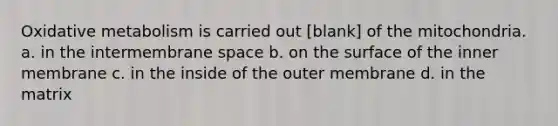 Oxidative metabolism is carried out [blank] of the mitochondria. a. in the intermembrane space b. on the surface of the inner membrane c. in the inside of the outer membrane d. in the matrix