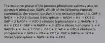 The oxidative phase of the pentose phosphate pathway acts on glucose 6-phosphate (G6P). Which of the following correctly summarizes the overall reaction in the oxidative phase? a. G6P + NAD+ + H2O è ribulose 5-phosphate + NADH + H+ + CO2 b. G6P + 2 NADP+ + H2O è ribulose 5-phosphate + 2 NADPH + 2 H+ + CO2 c. G6P + 4 NADP+ + 2 H2O è ribose 5-phosphate + 4 NADPH + 4 H+ + 2 CO2 d. G6P + 2 FAD+ + H2O è ribulose 5-phosphate + 2 FADH + 2H+ + CO2 e. G6P + NAD+ + H2O è ribose 5-phosphate + NADH + H+ + CO2