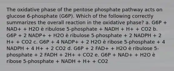 The oxidative phase of the pentose phosphate pathway acts on glucose 6-phosphate (G6P). Which of the following correctly summarizes the overall reaction in the oxidative phase? a. G6P + NAD+ + H2O è ribulose 5-phosphate + NADH + H+ + CO2 b. G6P + 2 NADP+ + H2O è ribulose 5-phosphate + 2 NADPH + 2 H+ + CO2 c. G6P + 4 NADP+ + 2 H2O è ribose 5-phosphate + 4 NADPH + 4 H+ + 2 CO2 d. G6P + 2 FAD+ + H2O è ribulose 5-phosphate + 2 FADH + 2H+ + CO2 e. G6P + NAD+ + H2O è ribose 5-phosphate + NADH + H+ + CO2