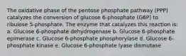 The oxidative phase of the pentose phosphate pathway (PPP) catalyzes the conversion of glucose 6-phosphate (G6P) to ribulose 5-phosphate. The enzyme that catalyzes this reaction is: a. Glucose 6-phosphate dehydrogenase b. Glucose 6-phosphate epimerase c. Glucose 6-phosphate phosphorylase d. Glucose 6-phosphate kinase e. Glucose 6-phosphate lyase dismutase