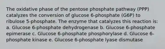 The oxidative phase of the pentose phosphate pathway (PPP) catalyzes the conversion of glucose 6-phosphate (G6P) to ribulose 5-phosphate. The enzyme that catalyzes this reaction is: a. Glucose 6-phosphate dehydrogenase b. Glucose 6-phosphate epimerase c. Glucose 6-phosphate phosphorylase d. Glucose 6-phosphate kinase e. Glucose 6-phosphate lyase dismutase