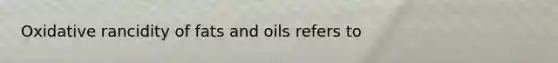 Oxidative rancidity of fats and oils refers to