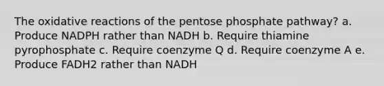 The oxidative reactions of the pentose phosphate pathway? a. Produce NADPH rather than NADH b. Require thiamine pyrophosphate c. Require coenzyme Q d. Require coenzyme A e. Produce FADH2 rather than NADH