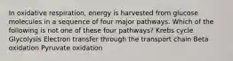 In oxidative respiration, energy is harvested from glucose molecules in a sequence of four major pathways. Which of the following is not one of these four pathways? Krebs cycle Glycolysis Electron transfer through the transport chain Beta oxidation Pyruvate oxidation