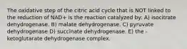 The oxidative step of the citric acid cycle that is NOT linked to the reduction of NAD+ is the reaction catalyzed by: A) isocitrate dehydrogenase. B) malate dehydrogenase. C) pyruvate dehydrogenase D) succinate dehydrogenase. E) the -ketoglutarate dehydrogenase complex.