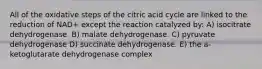 All of the oxidative steps of the citric acid cycle are linked to the reduction of NAD+ except the reaction catalyzed by: A) isocitrate dehydrogenase. B) malate dehydrogenase. C) pyruvate dehydrogenase D) succinate dehydrogenase. E) the a-ketoglutarate dehydrogenase complex