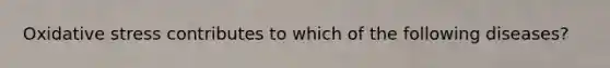 Oxidative stress contributes to which of the following diseases?