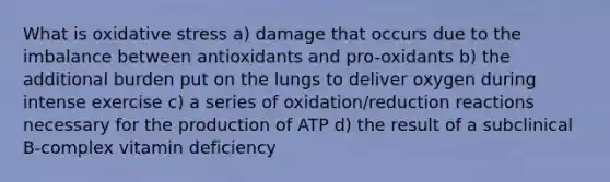 What is oxidative stress a) damage that occurs due to the imbalance between antioxidants and pro-oxidants b) the additional burden put on the lungs to deliver oxygen during intense exercise c) a series of oxidation/reduction reactions necessary for the production of ATP d) the result of a subclinical B-complex vitamin deficiency