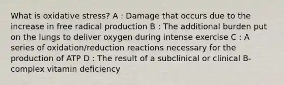 What is oxidative stress? A : Damage that occurs due to the increase in free radical production B : The additional burden put on the lungs to deliver oxygen during intense exercise C : A series of oxidation/reduction reactions necessary for the production of ATP D : The result of a subclinical or clinical B-complex vitamin deficiency