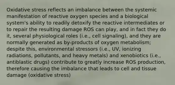 Oxidative stress reflects an imbalance between the systemic manifestation of reactive oxygen species and a biological system's ability to readily detoxify the reactive intermediates or to repair the resulting damage ROS can play, and in fact they do it, several physiological roles (i.e., cell signaling), and they are normally generated as by-products of oxygen metabolism; despite this, environmental stressors (i.e., UV, ionizing radiations, pollutants, and heavy metals) and xenobiotics (i.e., antiblastic drugs) contribute to greatly increase ROS production, therefore causing the imbalance that leads to cell and tissue damage (oxidative stress)