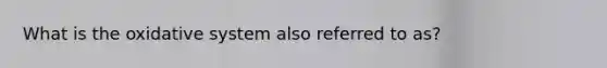 What is the oxidative system also referred to as?