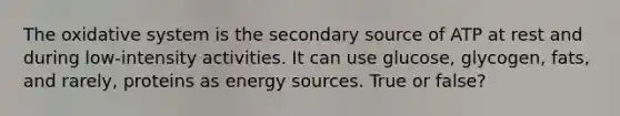 The oxidative system is the secondary source of ATP at rest and during low-intensity activities. It can use glucose, glycogen, fats, and rarely, proteins as energy sources. True or false?