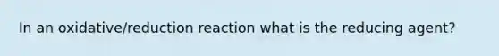 In an oxidative/reduction reaction what is the reducing agent?