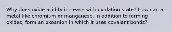 Why does oxide acidity increase with oxidation state? How can a metal like chromium or manganese, in addition to forming oxides, form an oxoanion in which it uses covalent bonds?